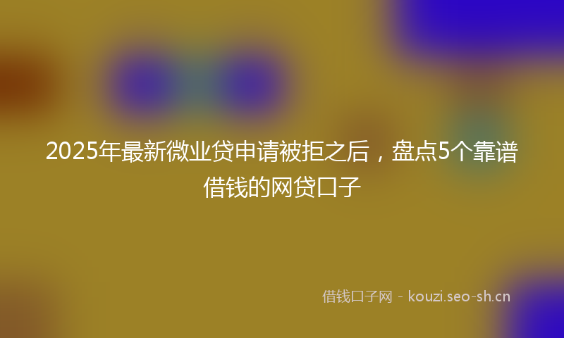 2025年最新微业贷申请被拒之后，盘点5个靠谱借钱的网贷口子