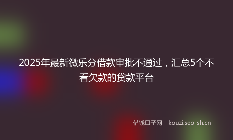 2025年最新微乐分借款审批不通过，汇总5个不看欠款的贷款平台