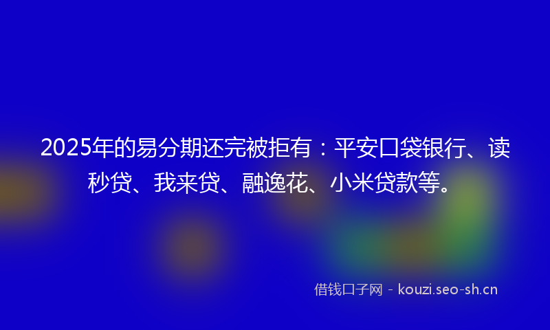 2025年的易分期还完被拒有：平安口袋银行、读秒贷、我来贷、融逸花、小米贷款等。