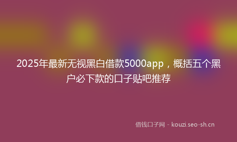 2025年最新无视黑白借款5000app，概括五个黑户必下款的口子贴吧推荐