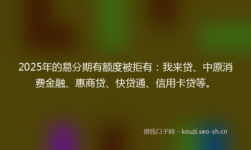 2025年的易分期有额度被拒有：我来贷、中原消费金融、惠商贷、快贷通、信用卡贷等。