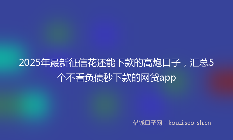 2025年最新征信花还能下款的高炮口子，汇总5个不看负债秒下款的网贷app