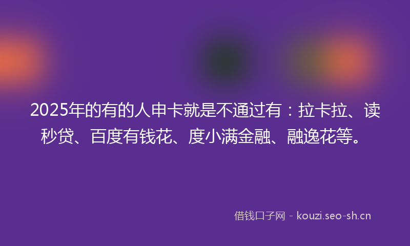 2025年的有的人申卡就是不通过有：拉卡拉、读秒贷、百度有钱花、度小满金融、融逸花等。