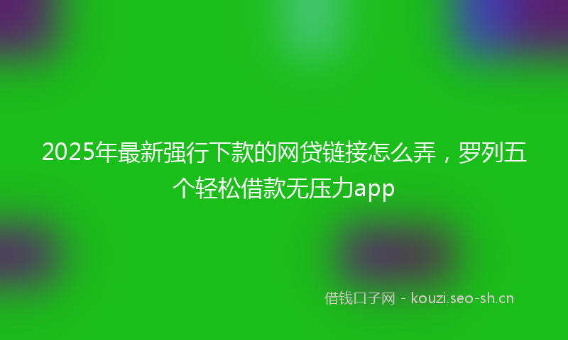 2025年最新强行下款的网贷链接怎么弄，罗列五个轻松借款无压力app