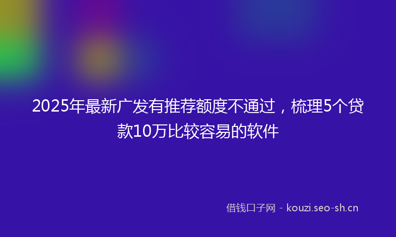2025年最新广发有推荐额度不通过，梳理5个贷款10万比较容易的软件