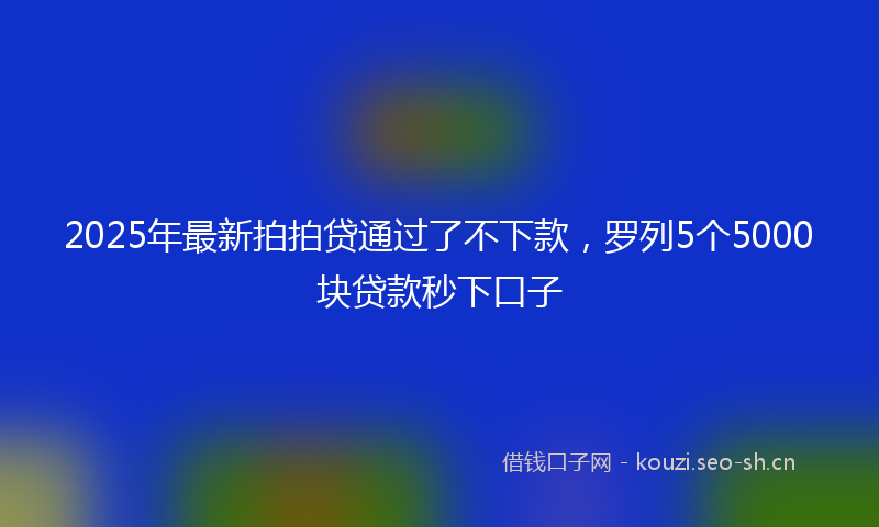 2025年最新拍拍贷通过了不下款，罗列5个5000块贷款秒下口子