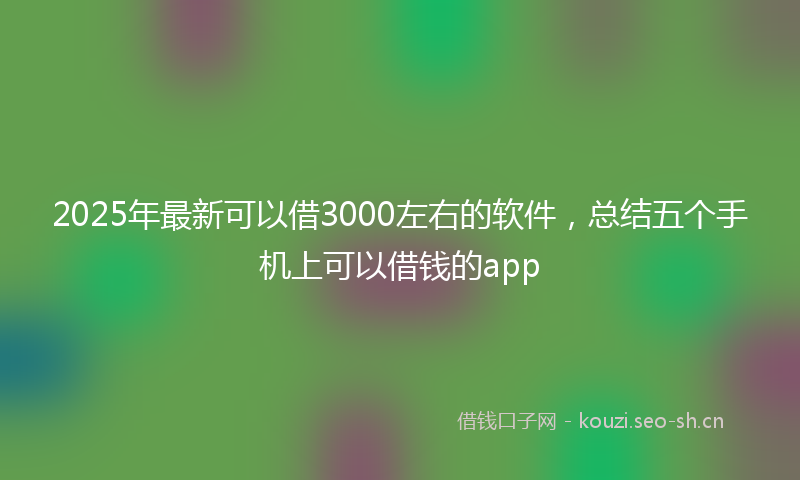 2025年最新可以借3000左右的软件，总结五个手机上可以借钱的app