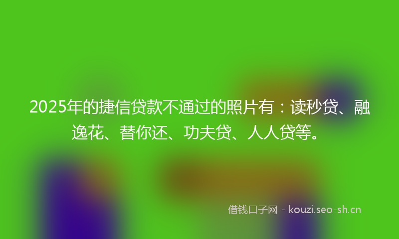 2025年的捷信贷款不通过的照片有：读秒贷、融逸花、替你还、功夫贷、人人贷等。