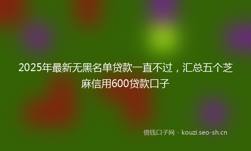 2025年最新无黑名单贷款一直不过，汇总五个芝麻信用600贷款口子