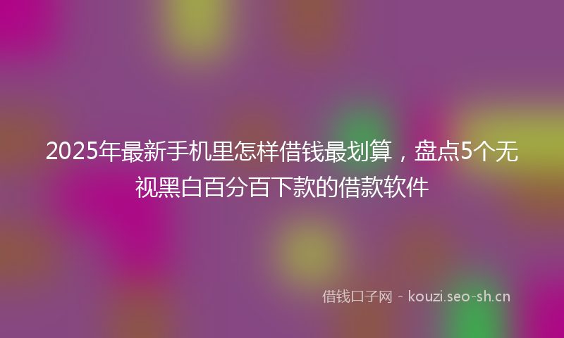 2025年最新手机里怎样借钱最划算，盘点5个无视黑白百分百下款的借款软件