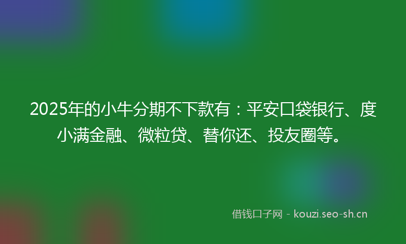 2025年的小牛分期不下款有：平安口袋银行、度小满金融、微粒贷、替你还、投友圈等。