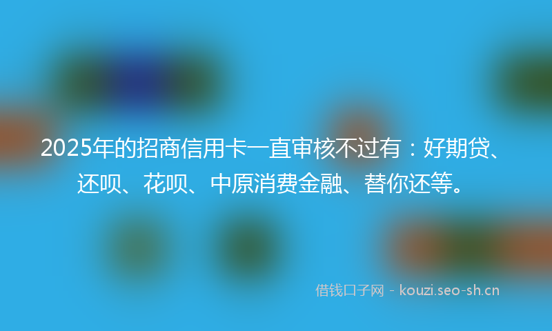 2025年的招商信用卡一直审核不过有：好期贷、还呗、花呗、中原消费金融、替你还等。