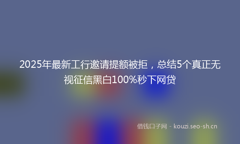 2025年最新工行邀请提额被拒,总结5个真正无视征信黑白100%秒下网贷