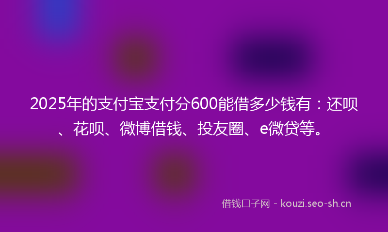 2025年的支付宝支付分600能借多少钱有：还呗、花呗、微博借钱、投友圈、e微贷等。