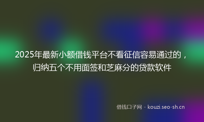 2025年最新小额借钱平台不看征信容易通过的，归纳五个不用面签和芝麻分的贷款软件