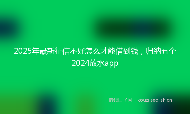 2025年最新征信不好怎么才能借到钱，归纳五个2024放水app