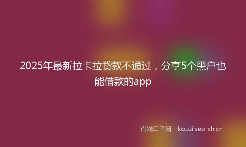 2025年最新拉卡拉贷款不通过，分享5个黑户也能借款的app
