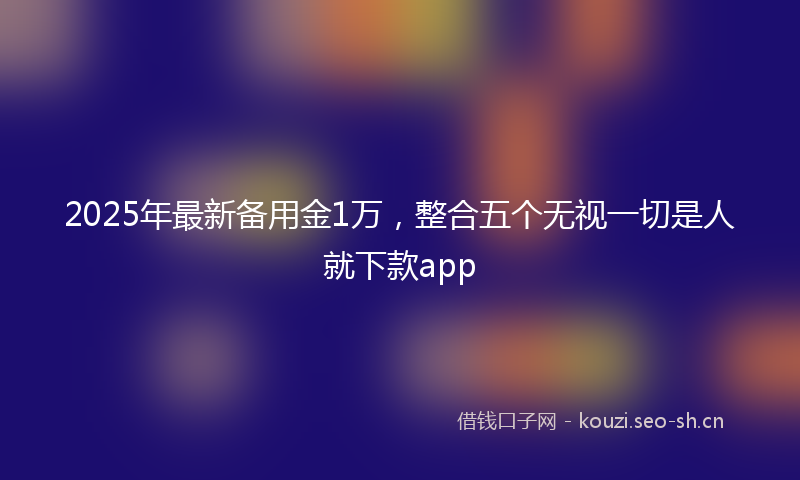 2025年最新备用金1万，整合五个无视一切是人就下款app