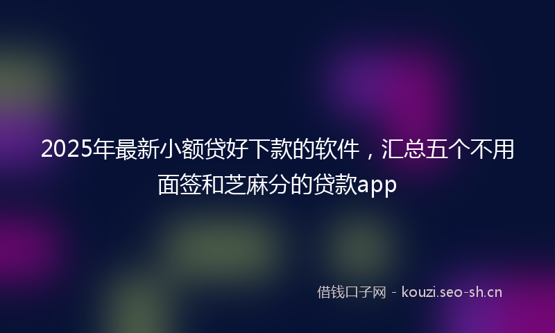 2025年最新小额贷好下款的软件，汇总五个不用面签和芝麻分的贷款app