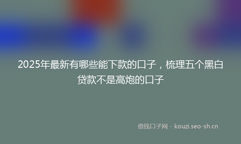 2025年最新有哪些能下款的口子，梳理五个黑白贷款不是高炮的口子