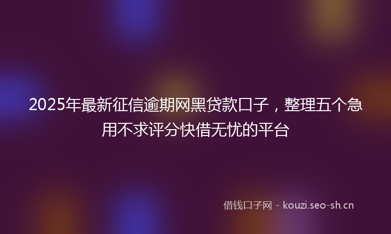 2025年最新征信逾期网黑贷款口子，整理五个急用不求评分快借无忧的平台