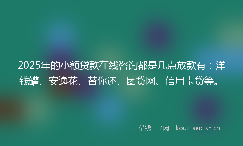 2025年的小额贷款在线咨询都是几点放款有：洋钱罐、安逸花、替你还、团贷网、信用卡贷等。