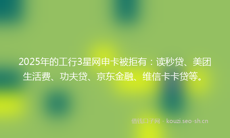 2025年的工行3星网申卡被拒有：读秒贷、美团生活费、功夫贷、京东金融、维信卡卡贷等。