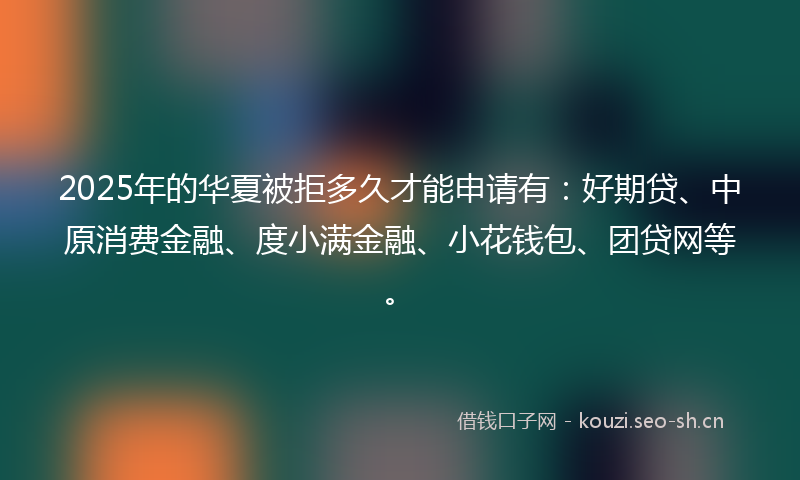 2025年的华夏被拒多久才能申请有：好期贷、中原消费金融、度小满金融、小花钱包、团贷网等。