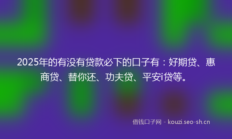 2025年的有没有贷款必下的口子有：好期贷、惠商贷、替你还、功夫贷、平安i贷等。