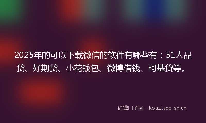 2025年的可以下载微信的软件有哪些有：51人品贷、好期贷、小花钱包、微博借钱、柯基贷等。