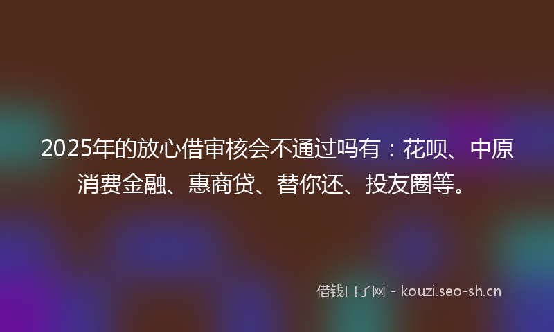 2025年的放心借审核会不通过吗有：花呗、中原消费金融、惠商贷、替你还、投友圈等。