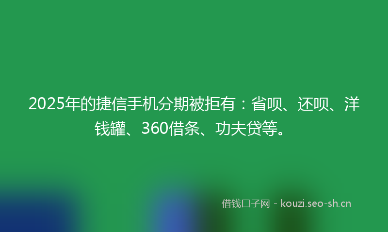 2025年的捷信手机分期被拒有：省呗、还呗、洋钱罐、360借条、功夫贷等。