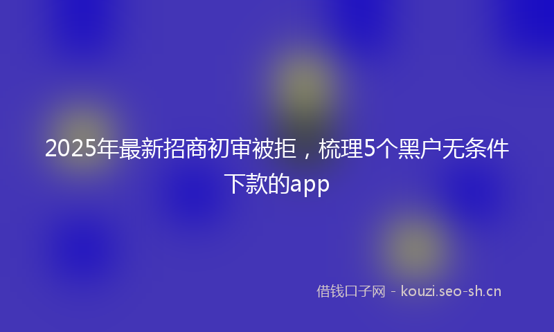 2025年最新招商初审被拒，梳理5个黑户无条件下款的app