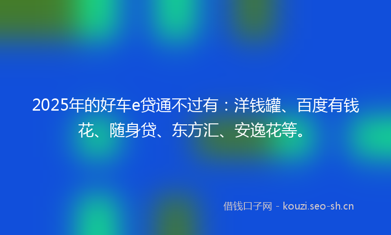 2025年的好车e贷通不过有：洋钱罐、百度有钱花、随身贷、东方汇、安逸花等。