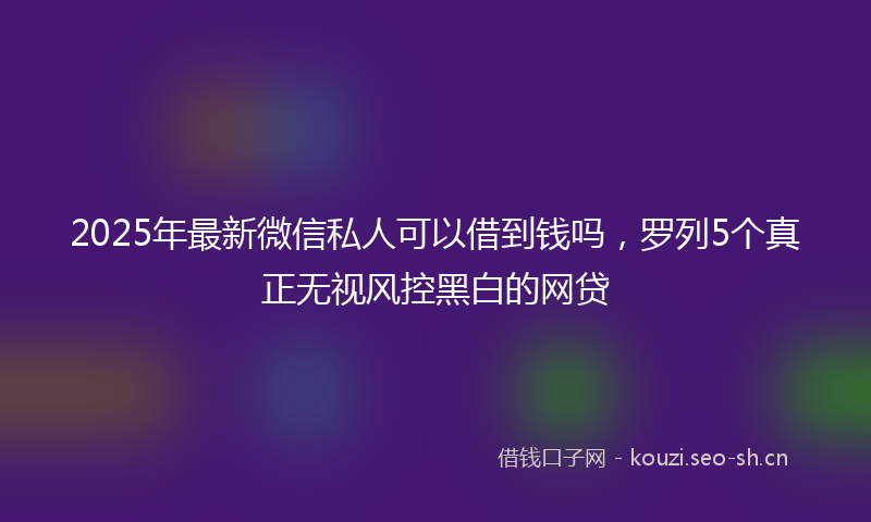 2025年最新微信私人可以借到钱吗，罗列5个真正无视风控黑白的网贷