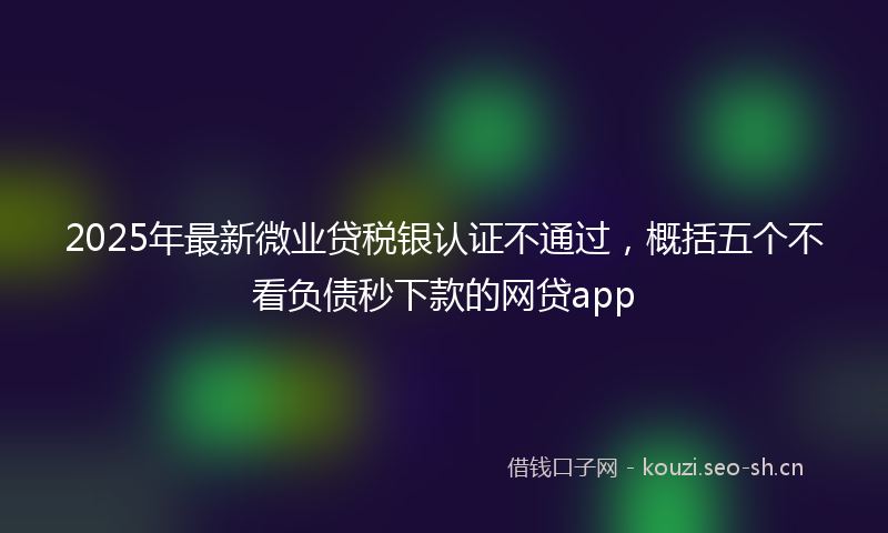 2025年最新微业贷税银认证不通过，概括五个不看负债秒下款的网贷app