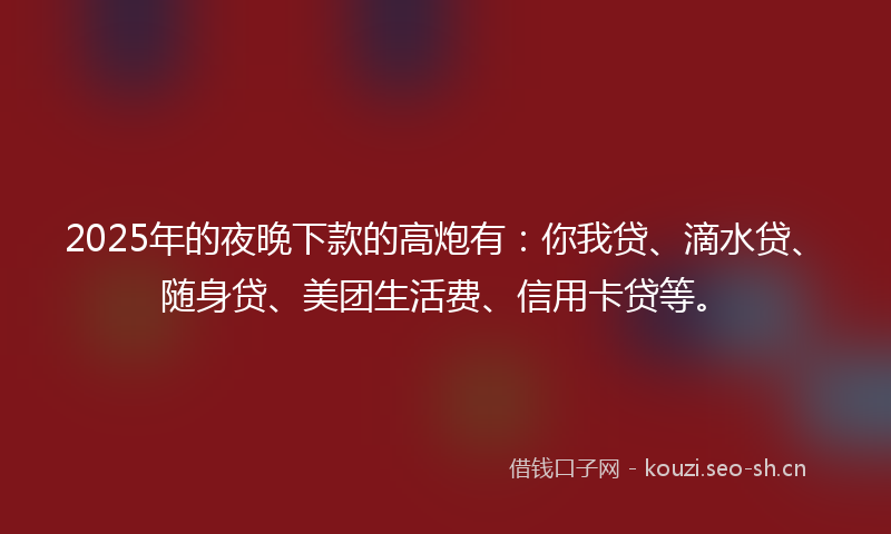 2025年的夜晚下款的高炮有：你我贷、滴水贷、随身贷、美团生活费、信用卡贷等。