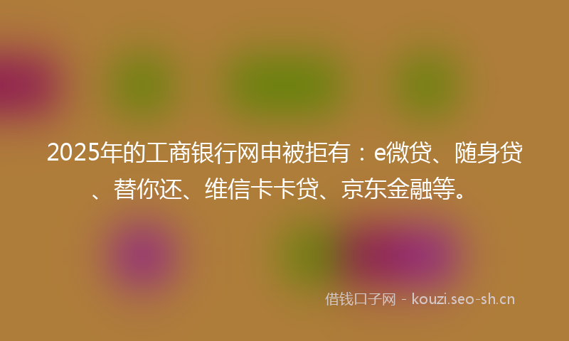 2025年的工商银行网申被拒有：e微贷、随身贷、替你还、维信卡卡贷、京东金融等。