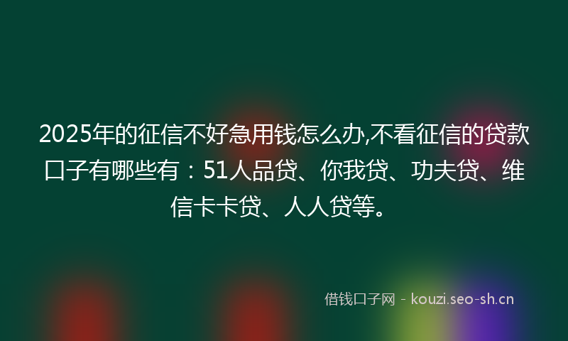 2025年的征信不好急用钱怎么办,不看征信的贷款口子有哪些有：51人品贷、你我贷、功夫贷、维信卡卡贷、人人贷等。
