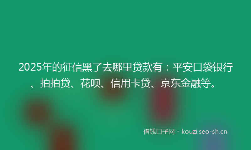 2025年的征信黑了去哪里贷款有：平安口袋银行、拍拍贷、花呗、信用卡贷、京东金融等。