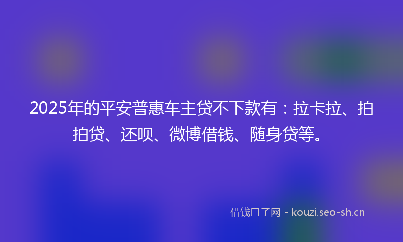2025年的平安普惠车主贷不下款有：拉卡拉、拍拍贷、还呗、微博借钱、随身贷等。
