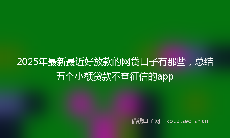 2025年最新最近好放款的网贷口子有那些，总结五个小额贷款不查征信的app
