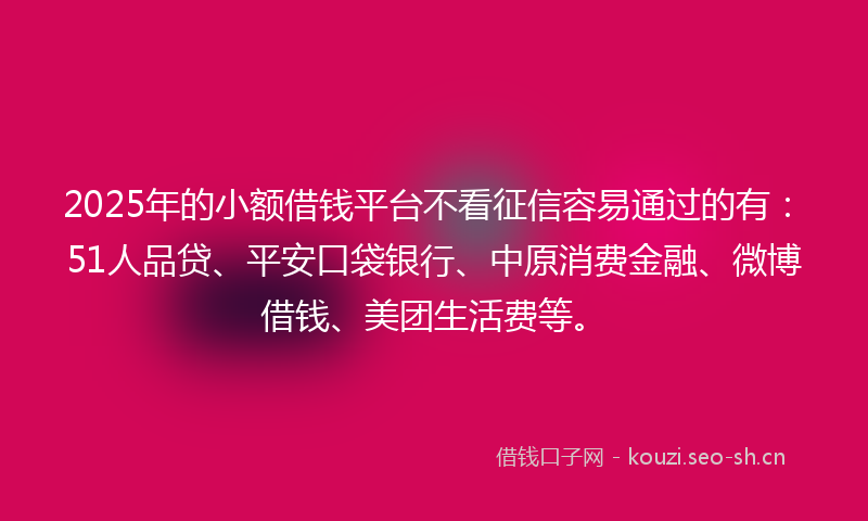2025年的小额借钱平台不看征信容易通过的有：51人品贷、平安口袋银行、中原消费金融、微博借钱、美团生活费等。