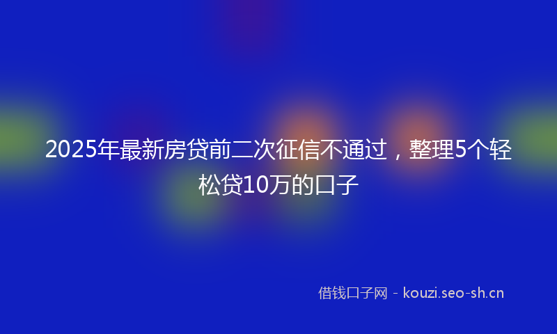 2025年最新房贷前二次征信不通过，整理5个轻松贷10万的口子