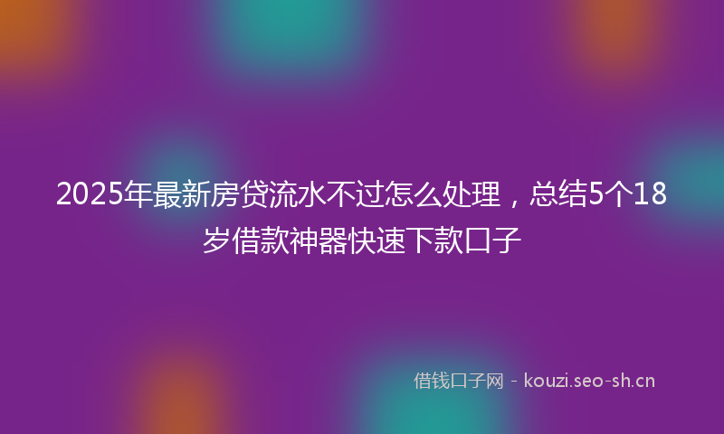 2025年最新房贷流水不过怎么处理，总结5个18岁借款神器快速下款口子