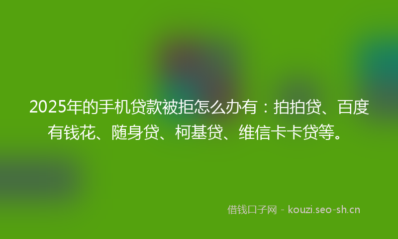 2025年的手机贷款被拒怎么办有：拍拍贷、百度有钱花、随身贷、柯基贷、维信卡卡贷等。