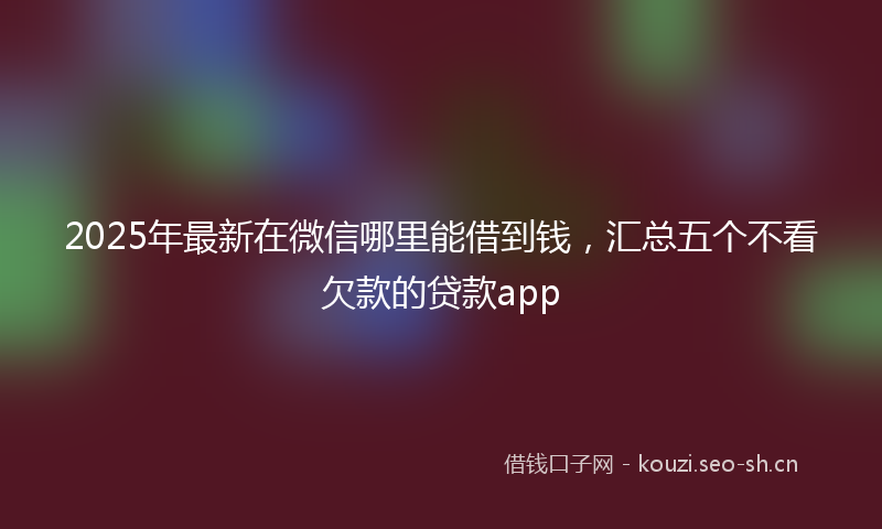 2025年最新在微信哪里能借到钱，汇总五个不看欠款的贷款app