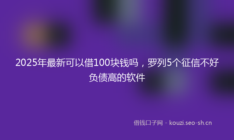 2025年最新可以借100块钱吗，罗列5个征信不好负债高的软件