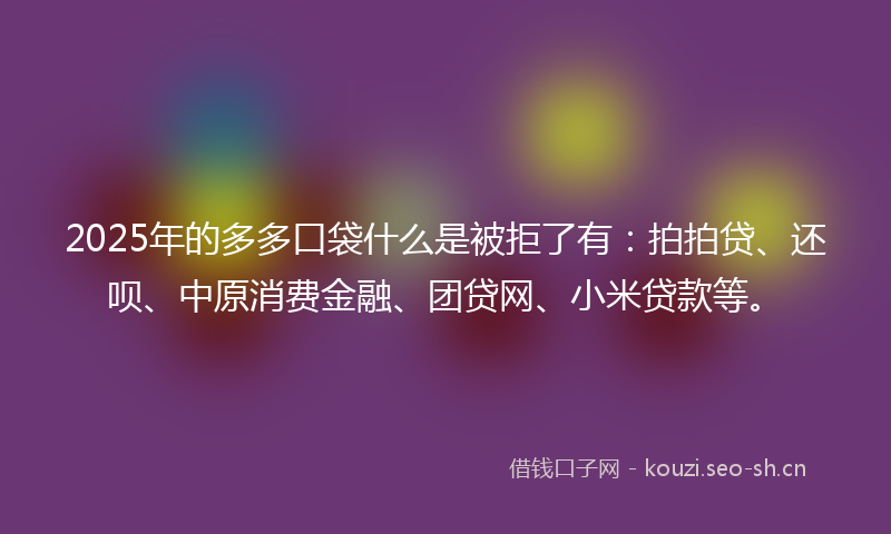 2025年的多多口袋什么是被拒了有：拍拍贷、还呗、中原消费金融、团贷网、小米贷款等。