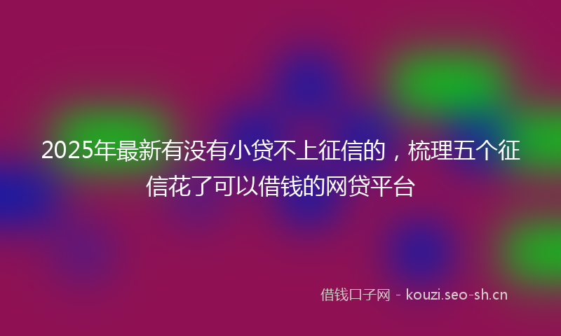2025年最新有没有小贷不上征信的，梳理五个征信花了可以借钱的网贷平台